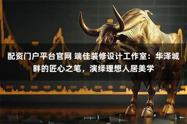 配资门户平台官网 端佳装修设计工作室：华泽城畔的匠心之笔，演绎理想人居美学