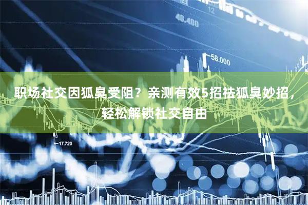 职场社交因狐臭受阻？亲测有效5招祛狐臭妙招，轻松解锁社交自由