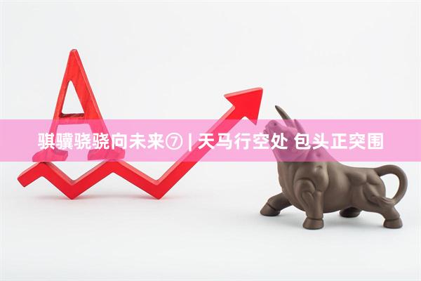 骐骥骁骁向未来⑦ | 天马行空处 包头正突围