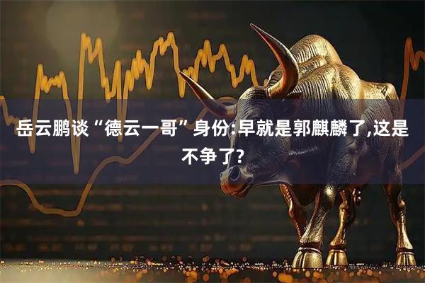 岳云鹏谈“德云一哥”身份:早就是郭麒麟了,这是不争了?