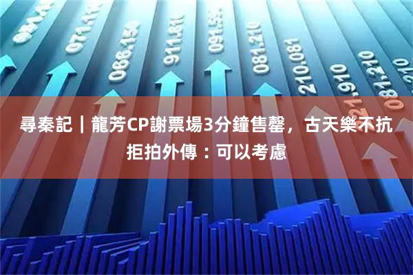 尋秦記｜龍芳CP謝票場3分鐘售罄，古天樂不抗拒拍外傳︰可以考慮