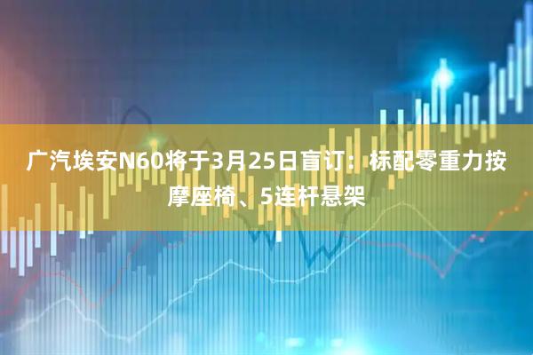 广汽埃安N60将于3月25日盲订：标配零重力按摩座椅、5连杆悬架