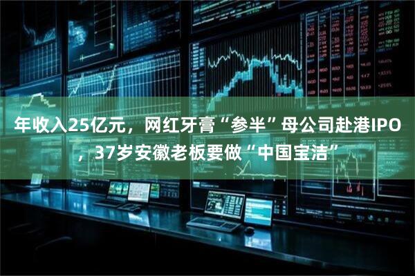 年收入25亿元，网红牙膏“参半”母公司赴港IPO，37岁安徽老板要做“中国宝洁”