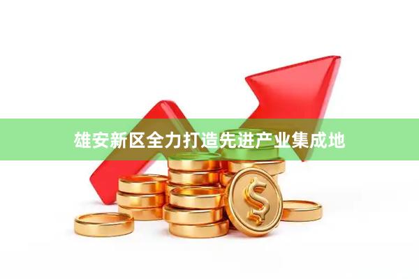 雄安新区全力打造先进产业集成地