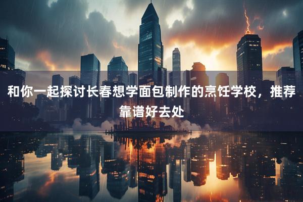 和你一起探讨长春想学面包制作的烹饪学校，推荐靠谱好去处