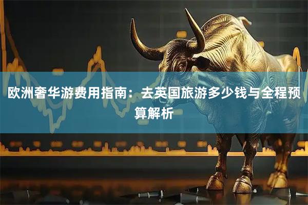 欧洲奢华游费用指南：去英国旅游多少钱与全程预算解析