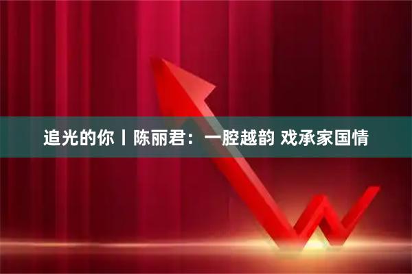 追光的你丨陈丽君：一腔越韵 戏承家国情