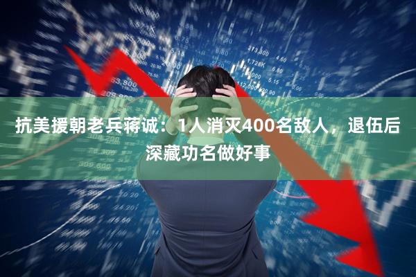 抗美援朝老兵蒋诚：1人消灭400名敌人，退伍后深藏功名做好事