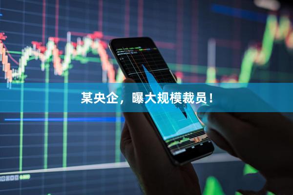某央企，曝大规模裁员！