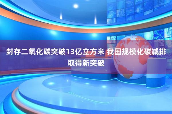封存二氧化碳突破13亿立方米 我国规模化碳减排取得新突破