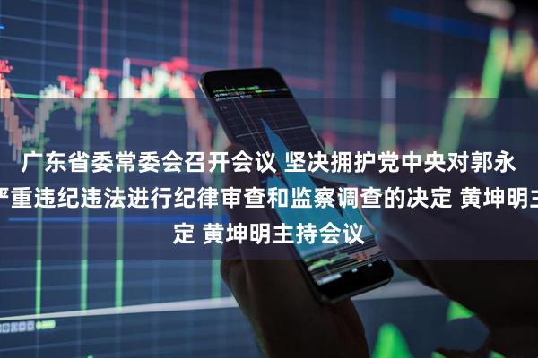 广东省委常委会召开会议 坚决拥护党中央对郭永航涉嫌严重违纪违法进行纪律审查和监察调查的决定 黄坤明主持会议