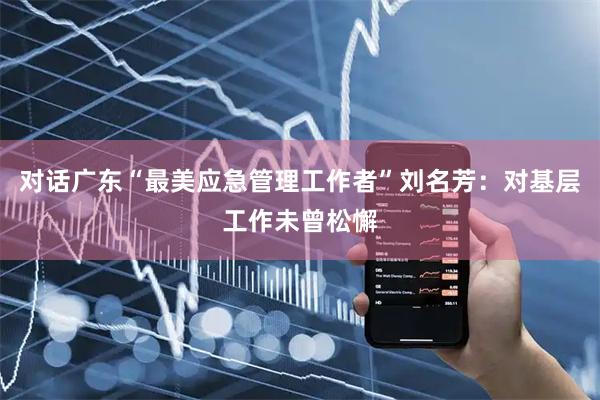 对话广东“最美应急管理工作者”刘名芳：对基层工作未曾松懈