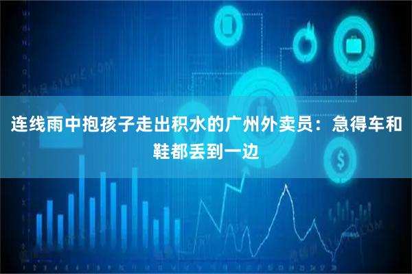 连线雨中抱孩子走出积水的广州外卖员：急得车和鞋都丢到一边