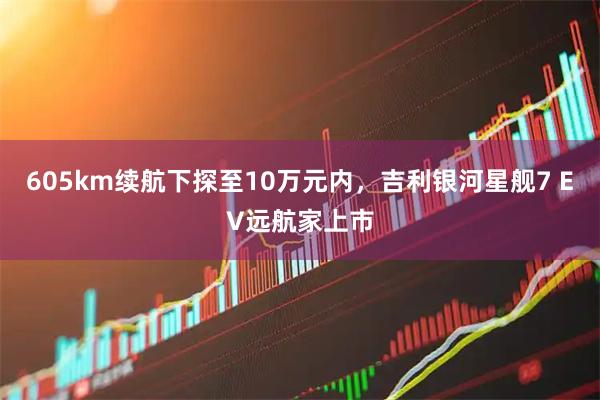 605km续航下探至10万元内，吉利银河星舰7 EV远航家上市