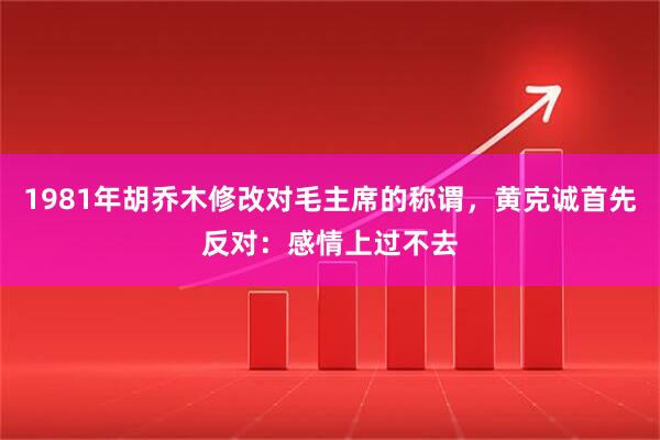 1981年胡乔木修改对毛主席的称谓，黄克诚首先反对：感情上过不去