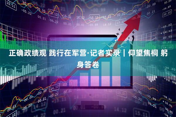 正确政绩观 践行在军营·记者实录｜仰望焦桐 躬身答卷