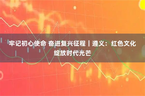 牢记初心使命 奋进复兴征程｜遵义：红色文化绽放时代光芒