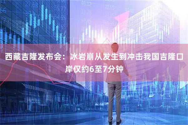 西藏吉隆发布会：冰岩崩从发生到冲击我国吉隆口岸仅约6至7分钟