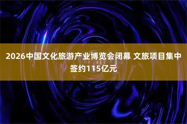 2026中国文化旅游产业博览会闭幕 文旅项目集中签约115亿元